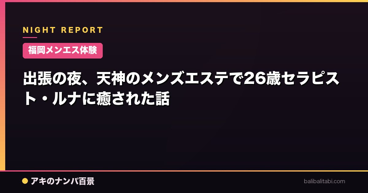 【福岡メンエス体験】出張の夜、天神のメンズエステで26歳セラピスト・ルナに癒された話