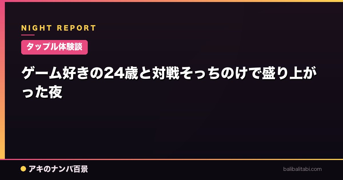 【タップル体験談】ゲーム好きの24歳と対戦そっちのけで盛り上がった夜